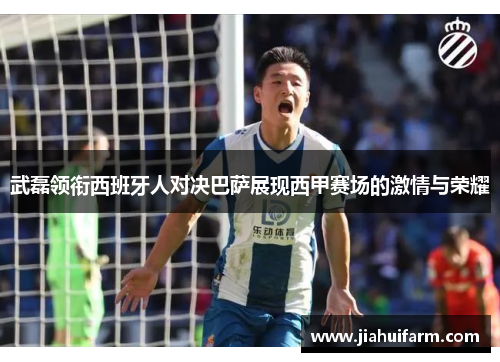 武磊领衔西班牙人对决巴萨展现西甲赛场的激情与荣耀